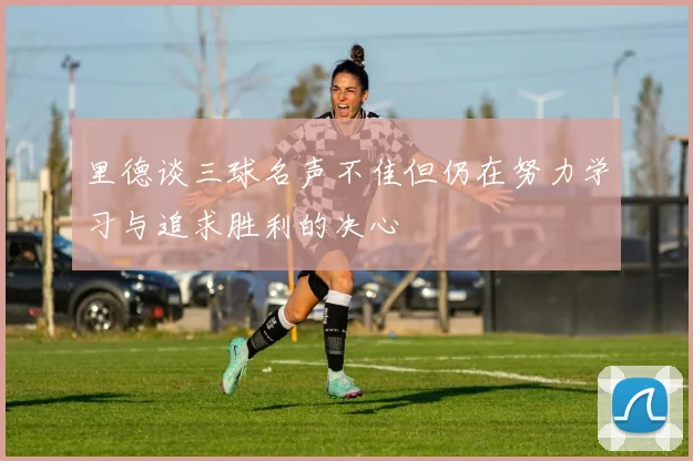 里德谈三球名声不佳但仍在努力学习与追求胜利的决心