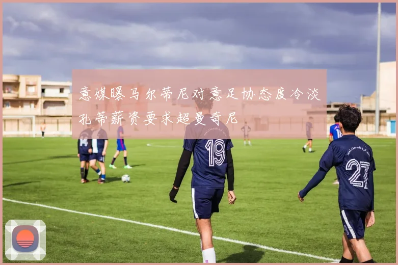 意媒曝马尔蒂尼对意足协态度冷淡孔蒂薪资要求超曼奇尼