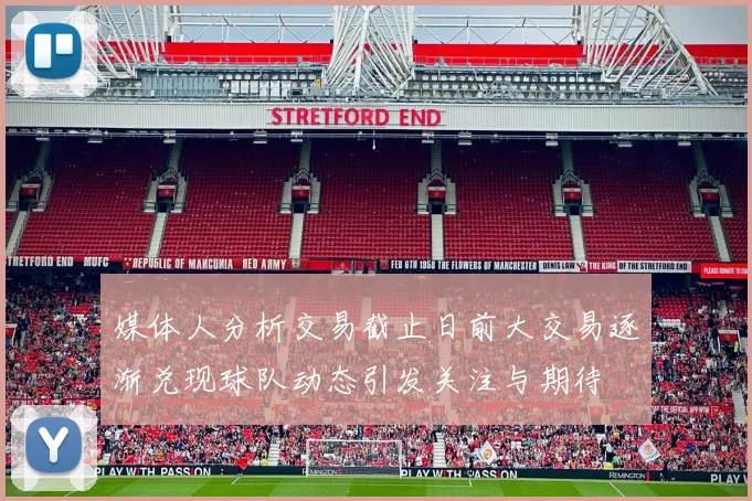 媒体人分析交易截止日前大交易逐渐兑现球队动态引发关注与期待