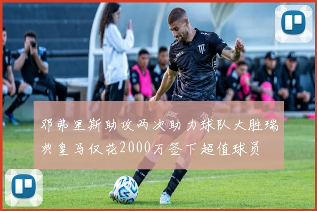 邓弗里斯助攻两次助力球队大胜瑞典皇马仅花2000万签下超值球员