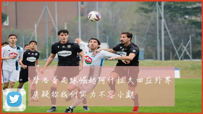 摩洛哥足球崛起阿什拉夫回应外界质疑称我们实力不容小觑