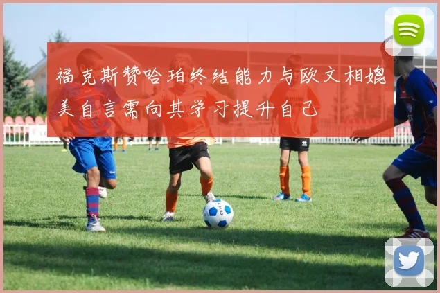 福克斯赞哈珀终结能力与欧文相媲美自言需向其学习提升自己