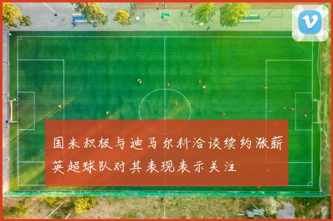 国米积极与迪马尔科洽谈续约涨薪英超球队对其表现表示关注