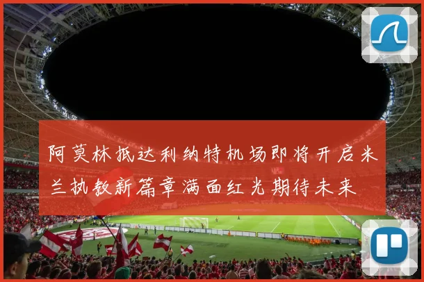 阿莫林抵达利纳特机场即将开启米兰执教新篇章满面红光期待未来