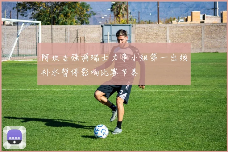 阿坎吉强调瑞士力争小组第一出线补水暂停影响比赛节奏