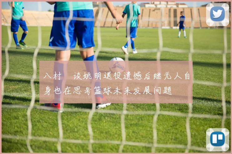 八村塁谈姚明退役遗憾后继无人自身也在思考篮球未来发展问题