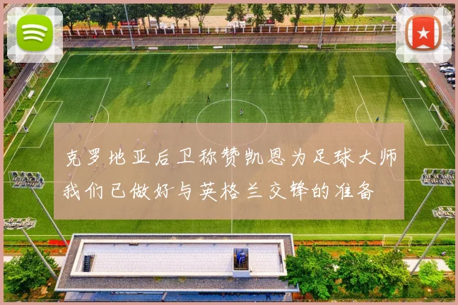 克罗地亚后卫称赞凯恩为足球大师我们已做好与英格兰交锋的准备