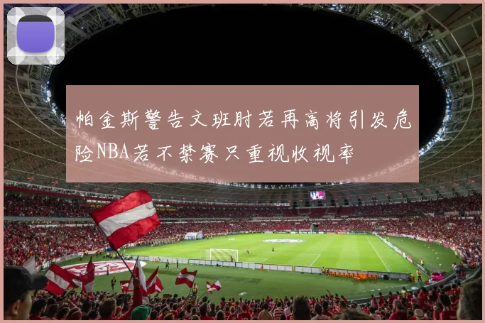 帕金斯警告文班肘若再高将引发危险NBA若不禁赛只重视收视率