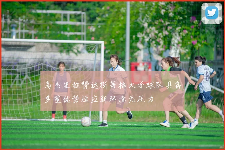 乌杰里称赞达斯蒂梅大学球队具备多重优势适应新环境无压力
