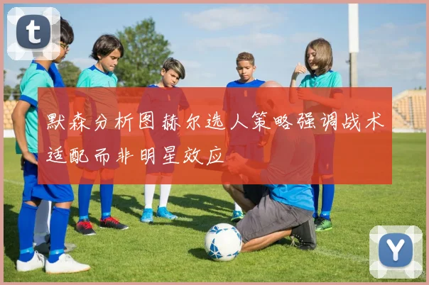 默森分析图赫尔选人策略强调战术适配而非明星效应