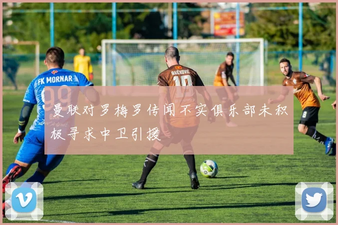 曼联对罗梅罗传闻不实俱乐部未积极寻求中卫引援