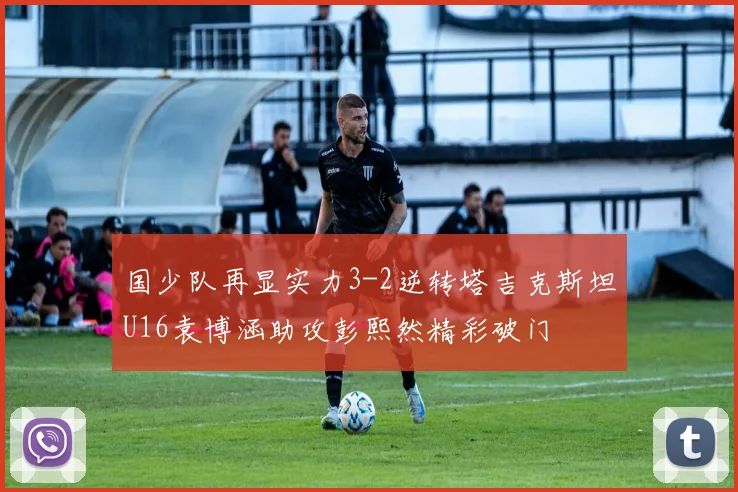国少队再显实力3-2逆转塔吉克斯坦U16袁博涵助攻彭熙然精彩破门