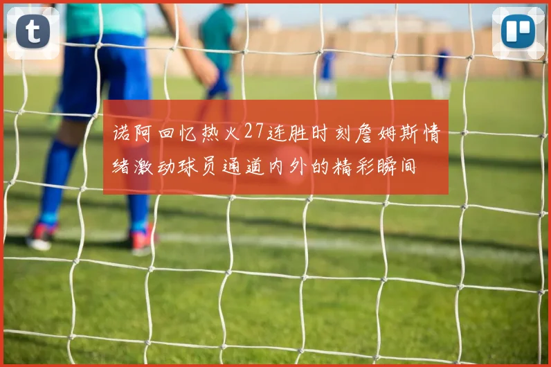 诺阿回忆热火27连胜时刻詹姆斯情绪激动球员通道内外的精彩瞬间