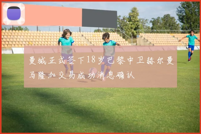 曼城正式签下18岁巴黎中卫赫尔曼马隆加交易成功消息确认