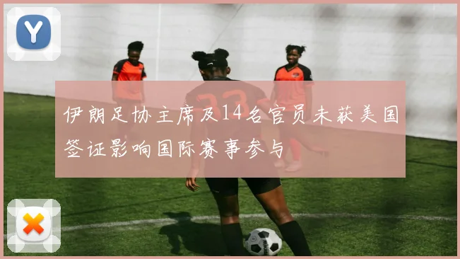伊朗足协主席及14名官员未获美国签证影响国际赛事参与