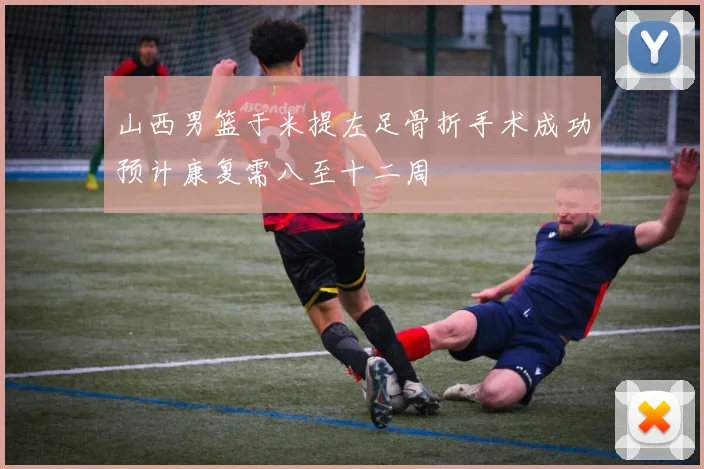 山西男篮于米提左足骨折手术成功预计康复需八至十二周