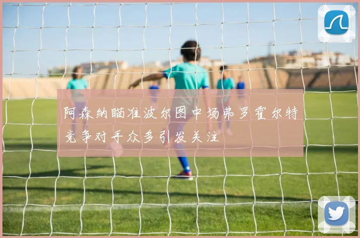 阿森纳瞄准波尔图中场弗罗霍尔特竞争对手众多引发关注