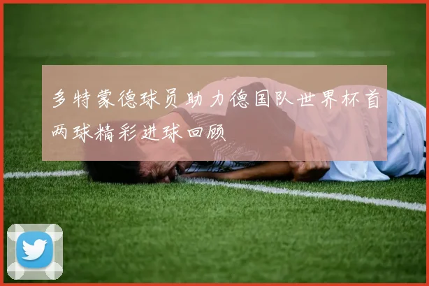 多特蒙德球员助力德国队世界杯首两球精彩进球回顾